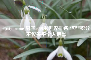贵阳男子5000米世界排名-这些积分不仅关乎个人荣誉