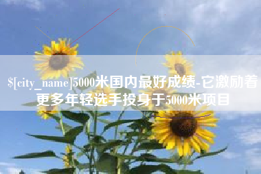 贵阳5000米国内最好成绩-它激励着更多年轻选手投身于5000米项目