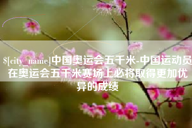 贵阳中国奥运会五千米-中国运动员在奥运会五千米赛场上必将取得更加优异的成绩