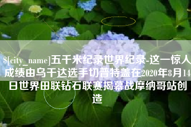 贵阳五千米纪录世界纪录-这一惊人成绩由乌干达选手切普特盖在2020年8月14日世界田联钻石联赛揭幕战摩纳哥站创造