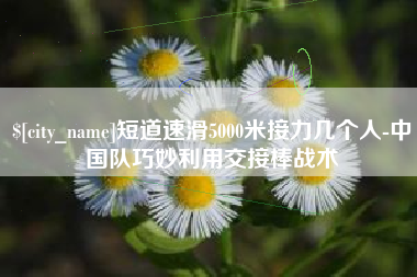 贵阳短道速滑5000米接力几个人-中国队巧妙利用交接棒战术