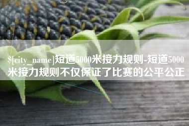 贵阳短道5000米接力规则-短道5000米接力规则不仅保证了比赛的公平公正