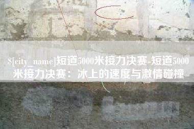 贵阳短道5000米接力决赛-短道5000米接力决赛：冰上的速度与激情碰撞