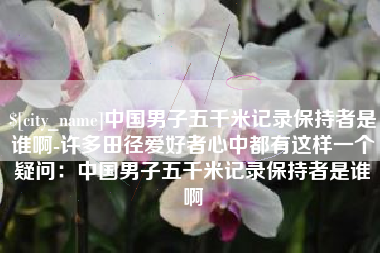 贵阳中国男子五千米记录保持者是谁啊-许多田径爱好者心中都有这样一个疑问：中国男子五千米记录保持者是谁啊