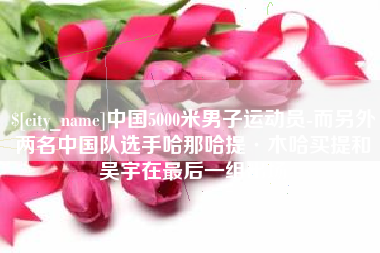 贵阳中国5000米男子运动员-而另外两名中国队选手哈那哈提·木哈买提和吴宇在最后一组出场