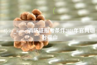 贵阳消防证报考条件2024年官网烟台福山